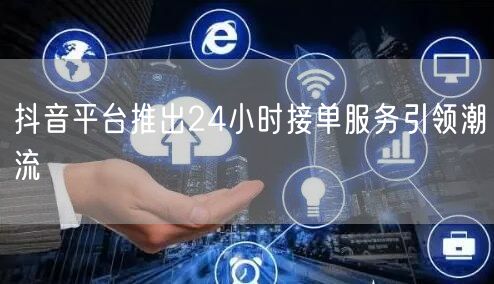 抖音平台推出24小时接单服务引领潮流
