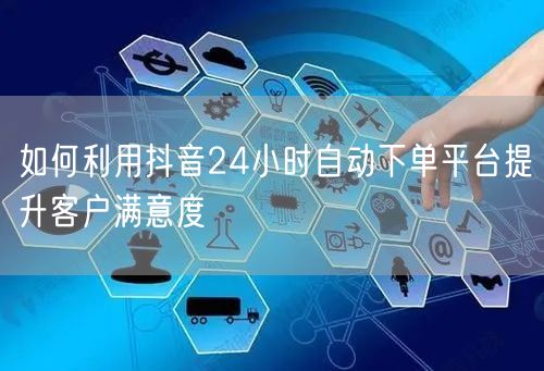 如何利用抖音24小时自动下单平台提升客户满意度