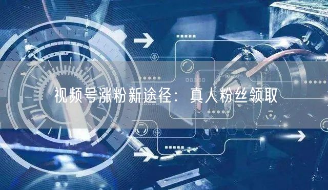 视频号涨粉新途径:真人粉丝领取